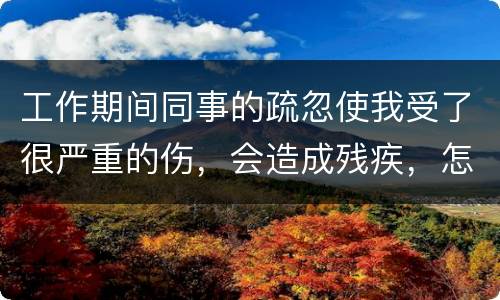 工作期间同事的疏忽使我受了很严重的伤，会造成残疾，怎么办