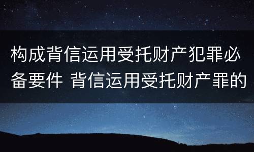 构成背信运用受托财产犯罪必备要件 背信运用受托财产罪的犯罪主体