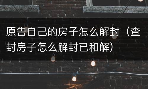 原告自己的房子怎么解封（查封房子怎么解封已和解）