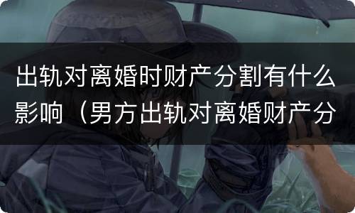 出轨对离婚时财产分割有什么影响（男方出轨对离婚财产分割影响吗）