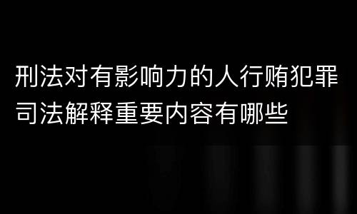 刑法对有影响力的人行贿犯罪司法解释重要内容有哪些