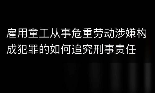 雇用童工从事危重劳动涉嫌构成犯罪的如何追究刑事责任