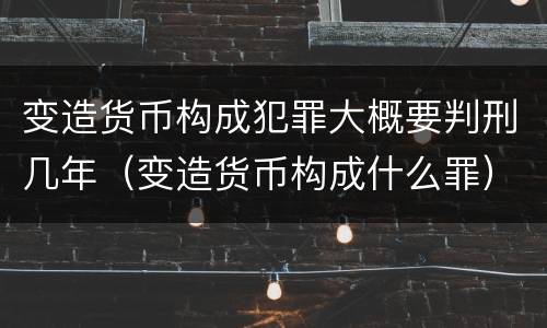变造货币构成犯罪大概要判刑几年（变造货币构成什么罪）