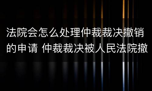 法院会怎么处理仲裁裁决撤销的申请 仲裁裁决被人民法院撤销
