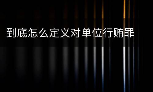 到底怎么定义对单位行贿罪