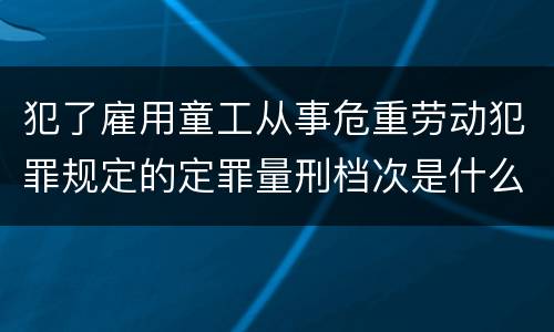 犯了雇用童工从事危重劳动犯罪规定的定罪量刑档次是什么样的
