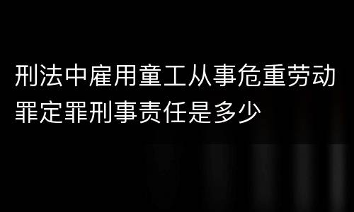 刑法中雇用童工从事危重劳动罪定罪刑事责任是多少