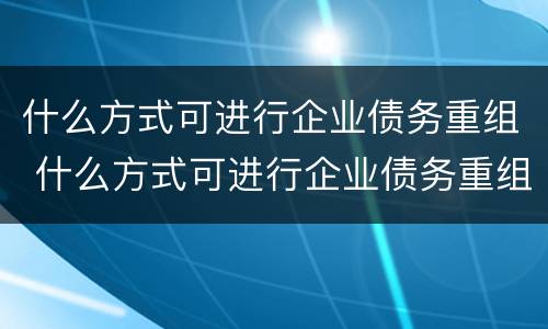 什么方式可进行企业债务重组 什么方式可进行企业债务重组管理