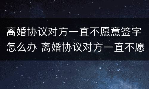 离婚协议对方一直不愿意签字怎么办 离婚协议对方一直不愿意签字怎么办呢