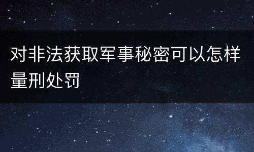 对非法获取军事秘密可以怎样量刑处罚