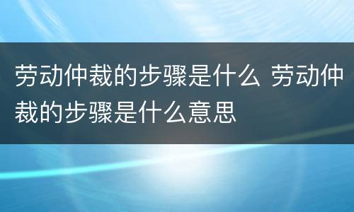 劳动仲裁的步骤是什么 劳动仲裁的步骤是什么意思