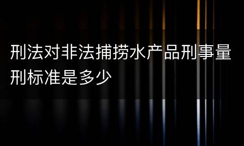 刑法对非法捕捞水产品刑事量刑标准是多少