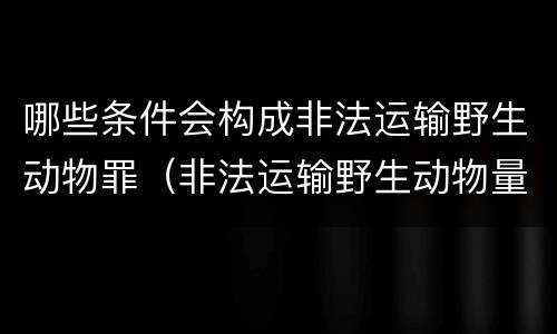 哪些条件会构成非法运输野生动物罪（非法运输野生动物量刑）