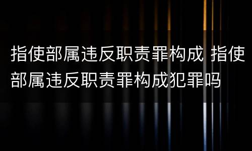 指使部属违反职责罪构成 指使部属违反职责罪构成犯罪吗