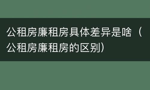 公租房廉租房具体差异是啥（公租房廉租房的区别）