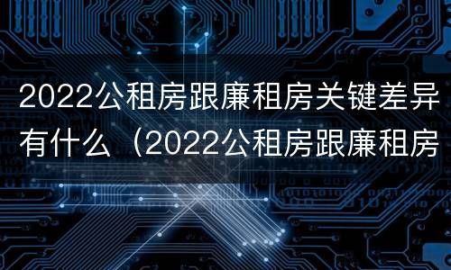 2022公租房跟廉租房关键差异有什么（2022公租房跟廉租房关键差异有什么区别）