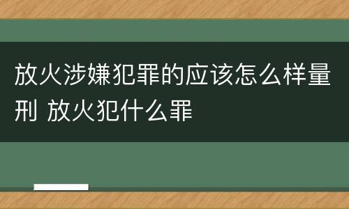 放火涉嫌犯罪的应该怎么样量刑 放火犯什么罪