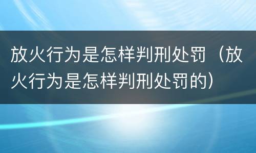 放火行为是怎样判刑处罚（放火行为是怎样判刑处罚的）