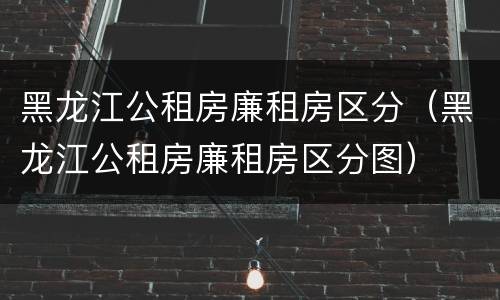 黑龙江公租房廉租房区分（黑龙江公租房廉租房区分图）