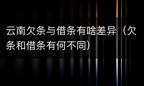 云南欠条与借条有啥差异（欠条和借条有何不同）
