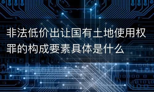 非法低价出让国有土地使用权罪的构成要素具体是什么