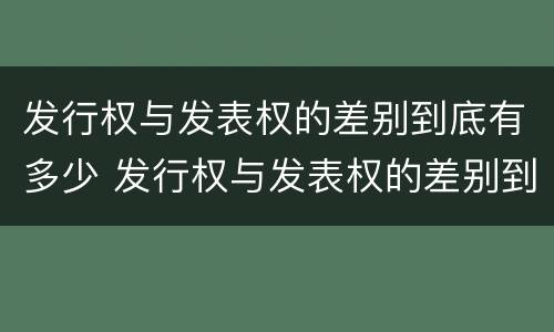 发行权与发表权的差别到底有多少 发行权与发表权的差别到底有多少个