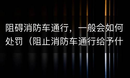 阻碍消防车通行，一般会如何处罚（阻止消防车通行给予什么处罚）