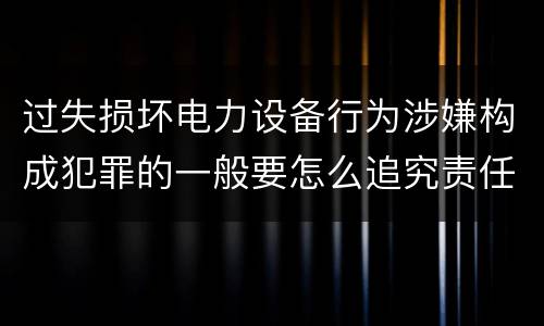过失损坏电力设备行为涉嫌构成犯罪的一般要怎么追究责任