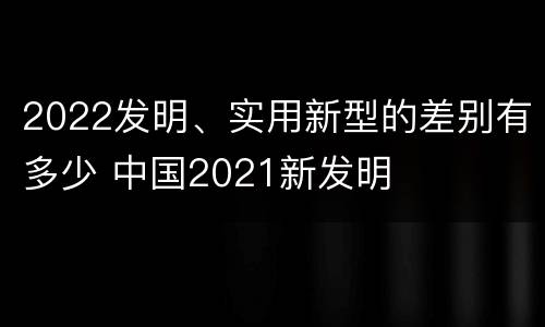 2022发明、实用新型的差别有多少 中国2021新发明