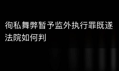 徇私舞弊暂予监外执行罪既遂法院如何判