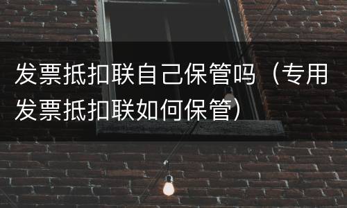 发票抵扣联自己保管吗（专用发票抵扣联如何保管）
