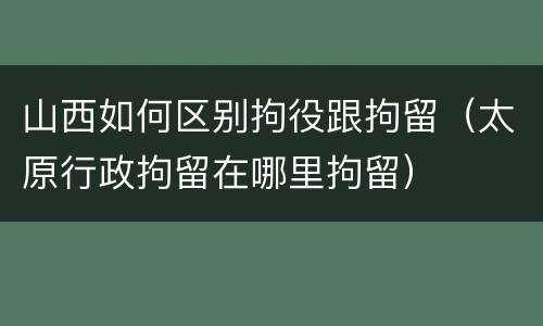 山西如何区别拘役跟拘留（太原行政拘留在哪里拘留）