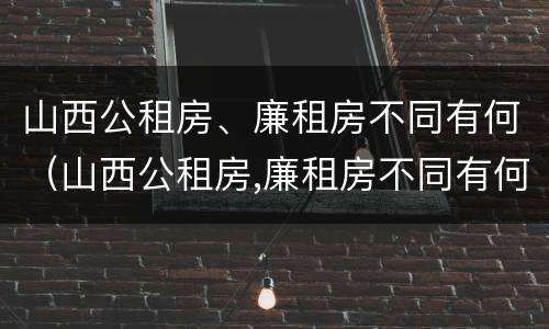 山西公租房、廉租房不同有何（山西公租房,廉租房不同有何区别）