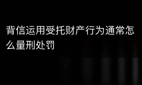背信运用受托财产行为通常怎么量刑处罚