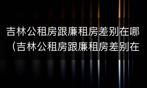 吉林公租房跟廉租房差别在哪（吉林公租房跟廉租房差别在哪儿）