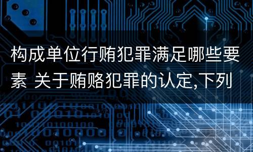 构成单位行贿犯罪满足哪些要素 关于贿赂犯罪的认定,下列哪些选项是正确的