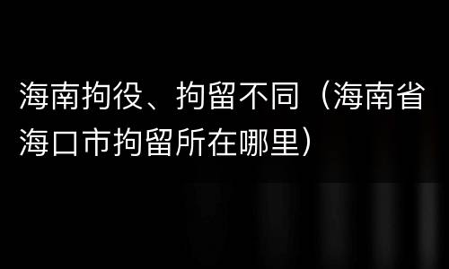 海南拘役、拘留不同（海南省海口市拘留所在哪里）