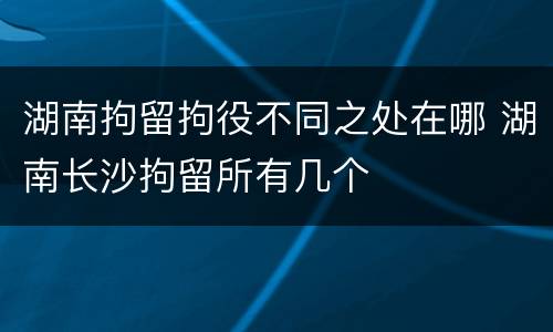 湖南拘留拘役不同之处在哪 湖南长沙拘留所有几个