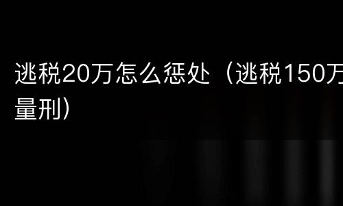 逃税20万怎么惩处（逃税150万量刑）