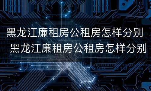 黑龙江廉租房公租房怎样分别 黑龙江廉租房公租房怎样分别申请