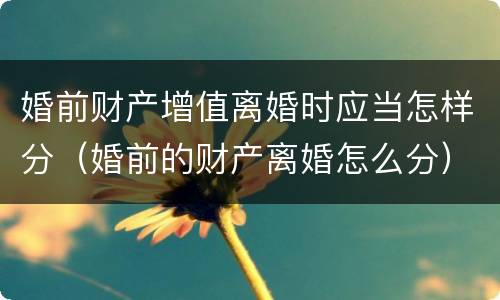 婚前财产增值离婚时应当怎样分（婚前的财产离婚怎么分）