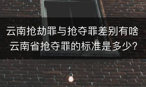 云南抢劫罪与抢夺罪差别有啥 云南省抢夺罪的标准是多少?
