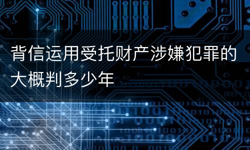 背信运用受托财产涉嫌犯罪的大概判多少年