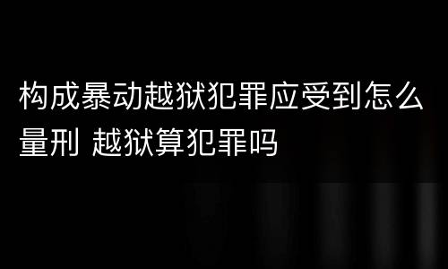 构成暴动越狱犯罪应受到怎么量刑 越狱算犯罪吗