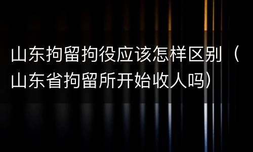 山东拘留拘役应该怎样区别（山东省拘留所开始收人吗）