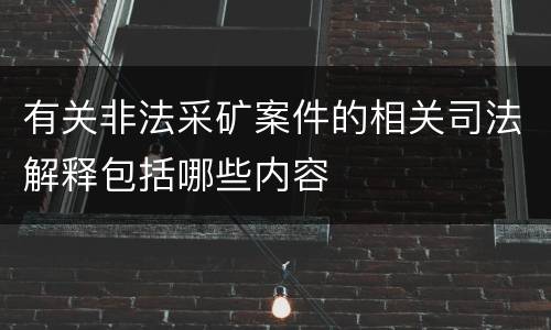 有关非法采矿案件的相关司法解释包括哪些内容