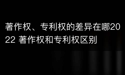 著作权、专利权的差异在哪2022 著作权和专利权区别