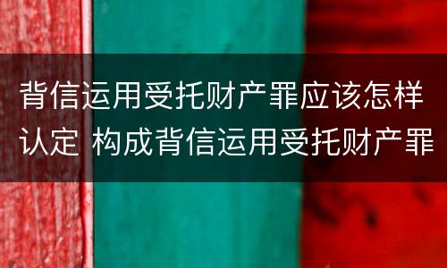 背信运用受托财产罪应该怎样认定 构成背信运用受托财产罪的立案标准