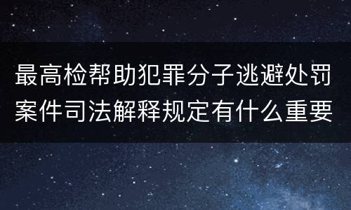 最高检帮助犯罪分子逃避处罚案件司法解释规定有什么重要内容