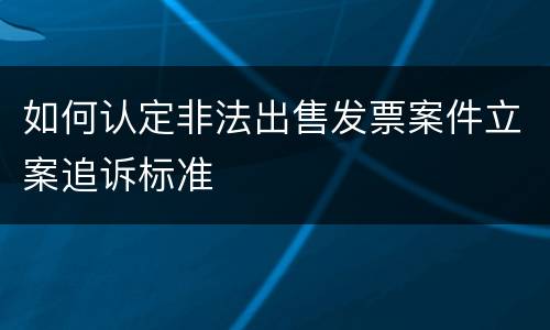 如何认定非法出售发票案件立案追诉标准